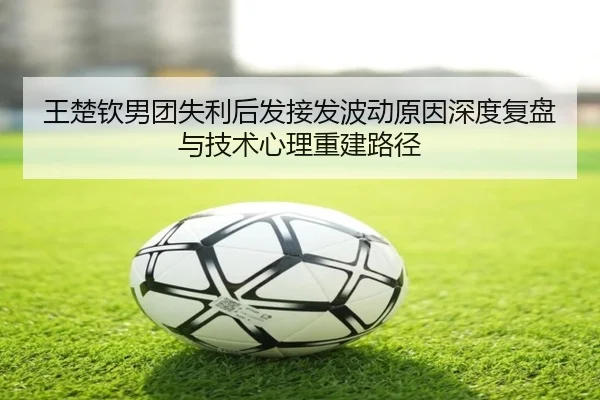 王楚钦男团失利后发接发波动原因深度复盘与技术心理重建路径
